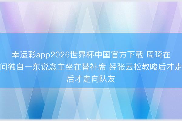 幸运彩app2026世界杯中国官方下载 周琦在暂停期间独自一东说念主坐在替补席 经张云松教唆后才走向队友