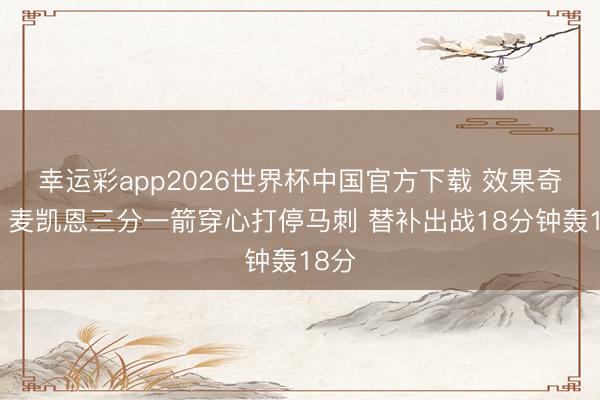 幸运彩app2026世界杯中国官方下载 效果奇高！麦凯恩三分一箭穿心打停马刺 替补出战18分钟轰18分