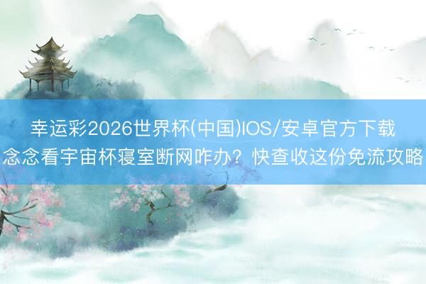 幸运彩2026世界杯(中国)IOS/安卓官方下载 念念看宇宙杯寝室断网咋办？快查收这份免流攻略！