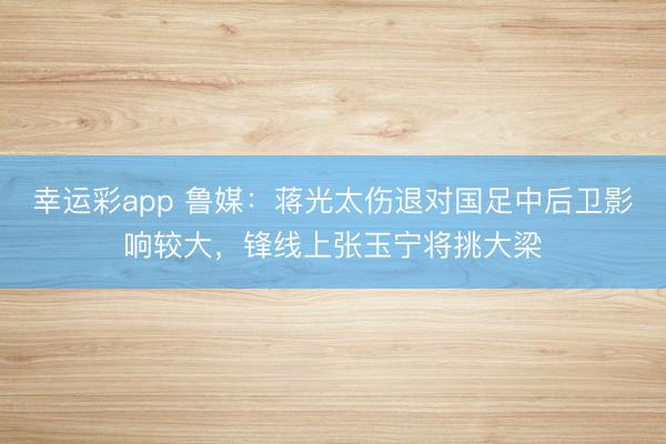 幸运彩app 鲁媒：蒋光太伤退对国足中后卫影响较大，锋线上张玉宁将挑大梁