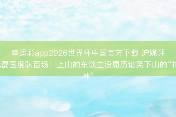 幸运彩app2026世界杯中国官方下载 沪媒评武磊国度队百场：上山的东谈主没履历讪笑下山的“神”