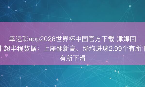 幸运彩app2026世界杯中国官方下载 津媒回归中超半程数据：上座翻新高，场均进球2.99个有所下滑