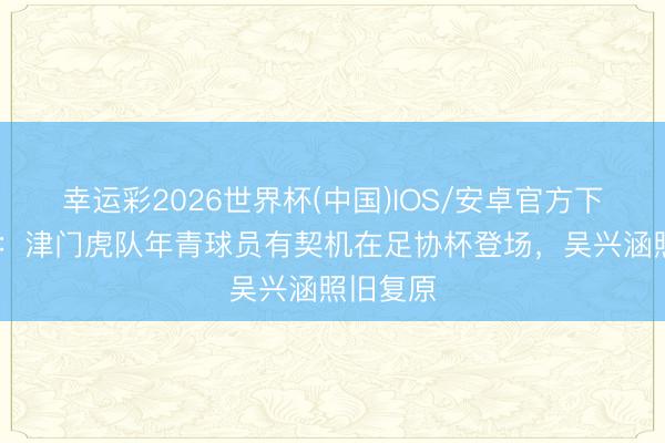 幸运彩2026世界杯(中国)IOS/安卓官方下载 津媒：津门虎队年青球员有契机在足协杯登场，吴兴涵照旧复原