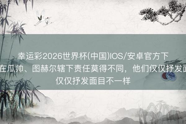 幸运彩2026世界杯(中国)IOS/安卓官方下载 格伊:在瓜帅、图赫尔辖下责任莫得不同,他们仅仅抒发面目不一样