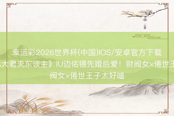 幸运彩2026世界杯(中国)IOS/安卓官方下载 《21世纪大君夫东谈主》IU边佑锡先婚后爱！财阀女×倦世王子太好嗑