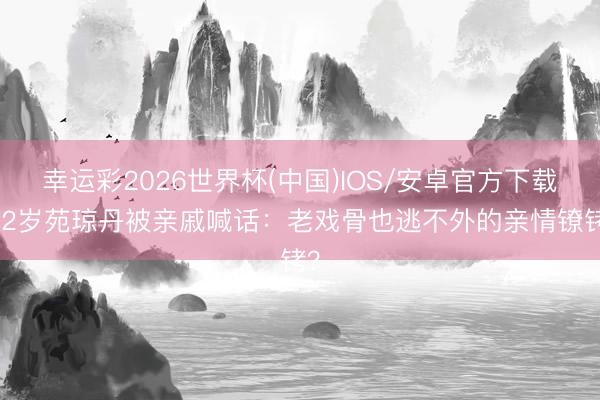 幸运彩2026世界杯(中国)IOS/安卓官方下载 62岁苑琼丹被亲戚喊话:老戏骨也逃不外的亲情镣铐?