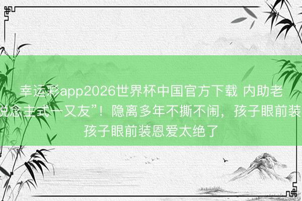 幸运彩app2026世界杯中国官方下载 内助老公变“家东说念主式一又友”！隐离多年不撕不闹，孩子眼前装恩爱太绝了