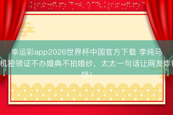幸运彩app2026世界杯中国官方下载 李纯马頔机密领证不办婚典不拍婚纱，太太一句话让网友炸锅！