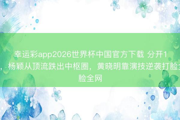 幸运彩app2026世界杯中国官方下载 分开11年,杨颖从顶流跌出中枢圈,黄晓明靠演技逆袭打脸全网