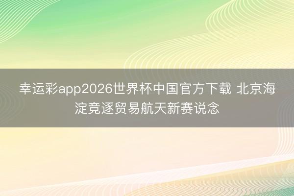 幸运彩app2026世界杯中国官方下载 北京海淀竞逐贸易航天新赛说念