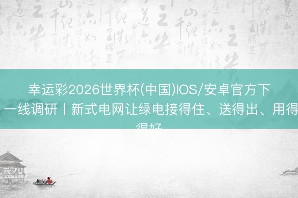 幸运彩2026世界杯(中国)IOS/安卓官方下载 一线调研丨新式电网让绿电接得住、送得出、用得好