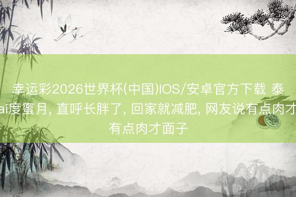 幸运彩2026世界杯(中国)IOS/安卓官方下载 泰星Mai度蜜月， 直呼长胖了， 回家就减肥， 网友说有点肉才面子