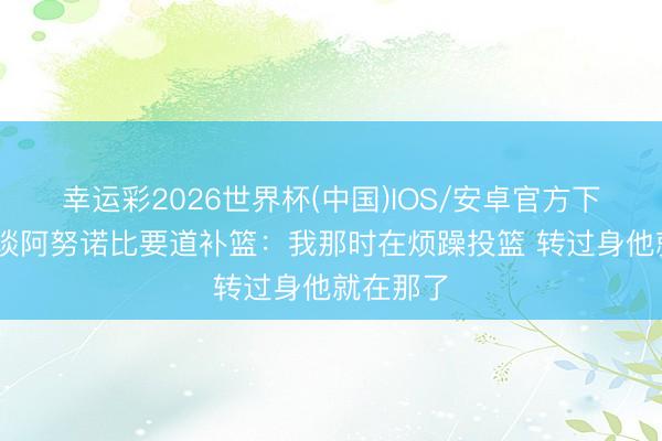 幸运彩2026世界杯(中国)IOS/安卓官方下载 文班谈阿努诺比要道补篮：我那时在烦躁投篮 转过身他就在那了