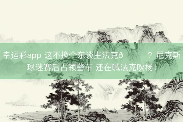 幸运彩app 这不换个东谈主法克😂?尼克斯球迷赛后占领警车 还在喊法克吹杨!