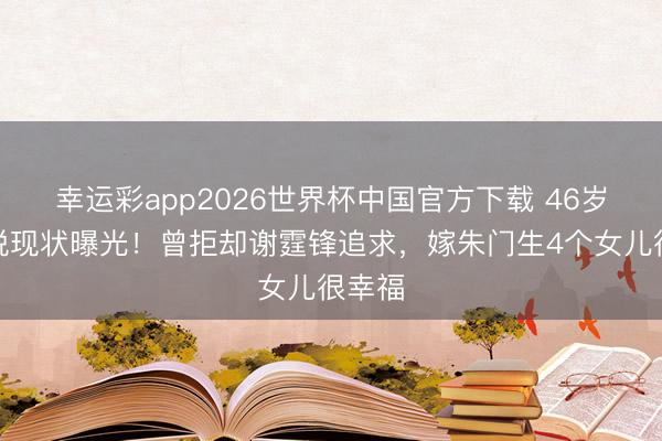 幸运彩app2026世界杯中国官方下载 46岁张燊悦现状曝光!曾拒却谢霆锋追求,嫁朱门生4个女儿很幸福