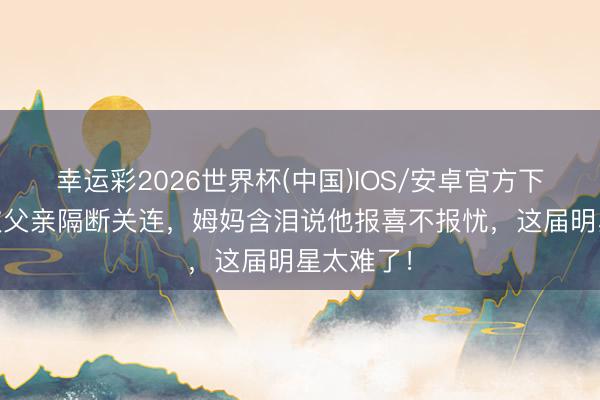 幸运彩2026世界杯(中国)IOS/安卓官方下载 男儿被父亲隔断关连，姆妈含泪说他报喜不报忧，这届明星太难了！