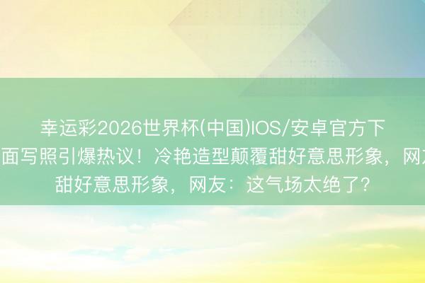 幸运彩2026世界杯(中国)IOS/安卓官方下载 宁艺卓五月刊封面写照引爆热议！冷艳造型颠覆甜好意思形象，网友：这气场太绝了？