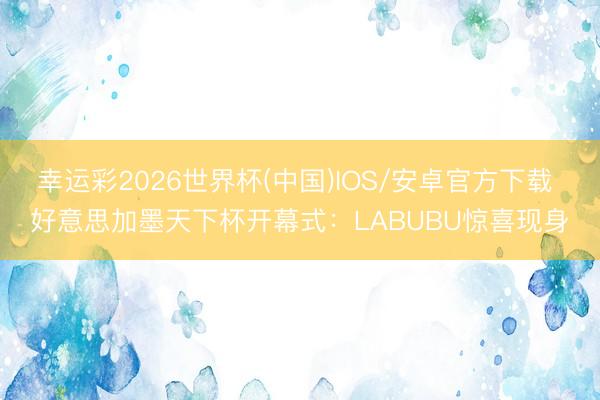 幸运彩2026世界杯(中国)IOS/安卓官方下载 好意思加墨天下杯开幕式：LABUBU惊喜现身
