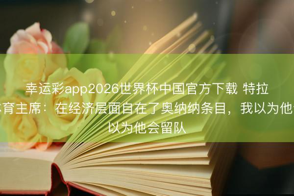 幸运彩app2026世界杯中国官方下载 特拉布宗体育主席：在经济层面自在了奥纳纳条目，我以为他会留队