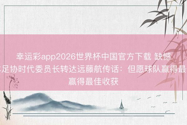 幸运彩app2026世界杯中国官方下载 缺憾，日本足协时代委员长转达远藤航传话：但愿球队赢得最佳收获