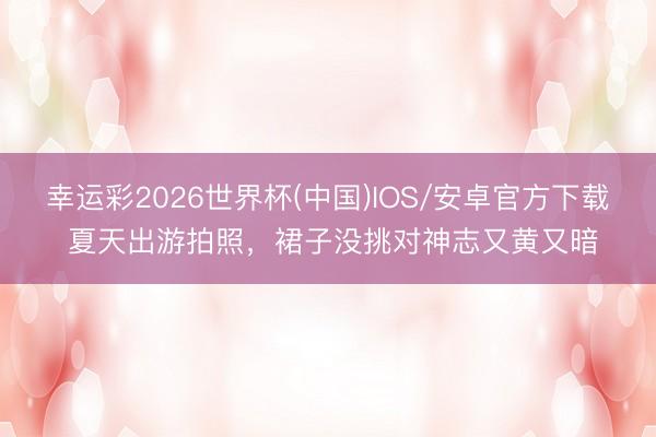 幸运彩2026世界杯(中国)IOS/安卓官方下载 夏天出游拍照,裙子没挑对神志又黄又暗