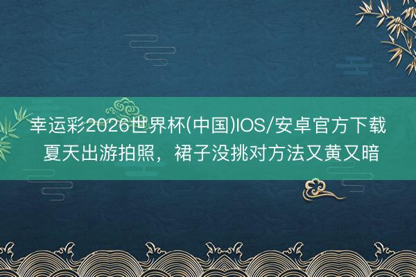 幸运彩2026世界杯(中国)IOS/安卓官方下载 夏天出游拍照，裙子没挑对方法又黄又暗