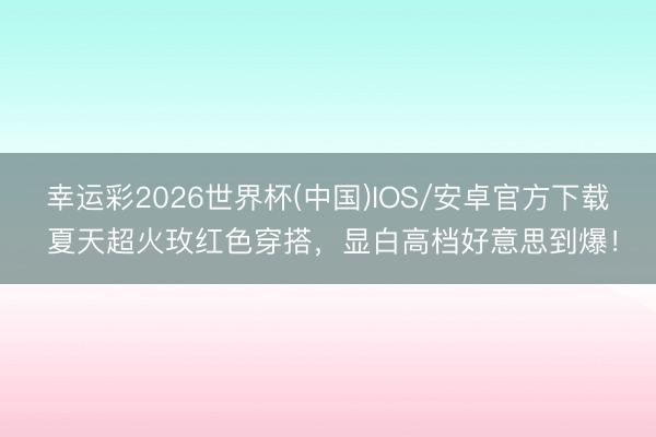 幸运彩2026世界杯(中国)IOS/安卓官方下载 夏天超火玫红色穿搭，显白高档好意思到爆！