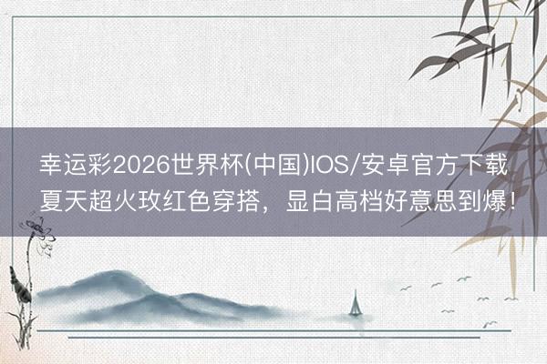 幸运彩2026世界杯(中国)IOS/安卓官方下载 夏天超火玫红色穿搭，显白高档好意思到爆！