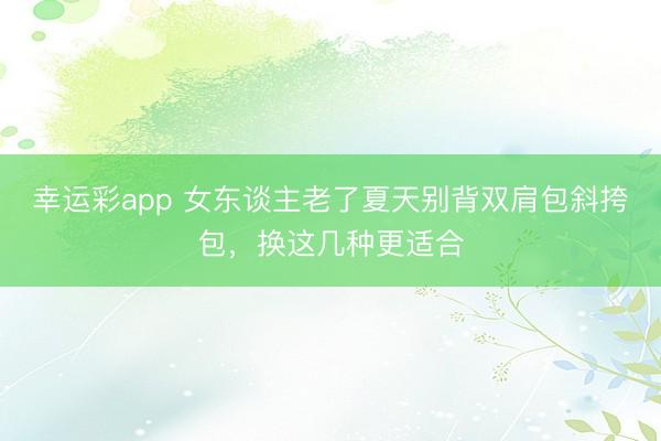 幸运彩app 女东谈主老了夏天别背双肩包斜挎包，换这几种更适合