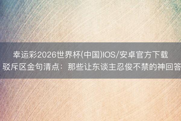 幸运彩2026世界杯(中国)IOS/安卓官方下载 驳斥区金句清点:那些让东谈主忍俊不禁的神回答