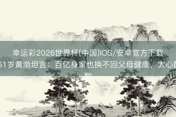 幸运彩2026世界杯(中国)IOS/安卓官方下载 51岁黄渤坦言：百亿身家也换不回父母健康，太心酸