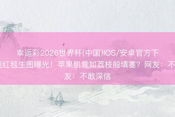 幸运彩2026世界杯(中国)IOS/安卓官方下载 白鹿红毯生图曝光！苹果肌竟如荔枝般填塞？网友：不敢深信
