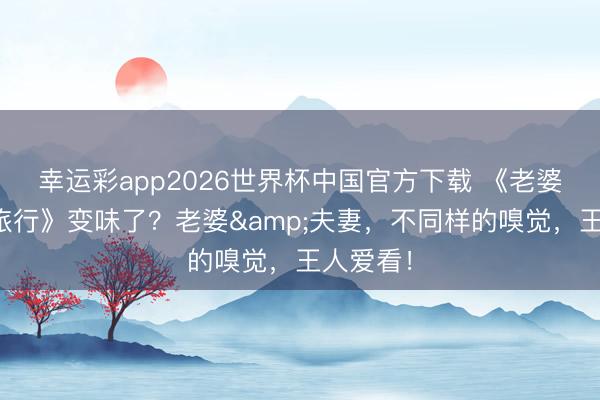 幸运彩app2026世界杯中国官方下载 《老婆的落拓旅行》变味了？老婆&夫妻，不同样的嗅觉，王人爱看！