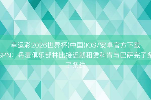 幸运彩2026世界杯(中国)IOS/安卓官方下载 ESPN：丹麦俱乐部林比接近就租赁科肯与巴萨完了条约