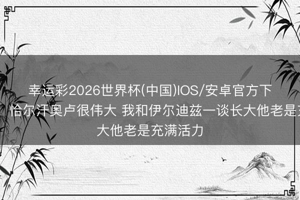 幸运彩2026世界杯(中国)IOS/安卓官方下载 乌尊：恰尔汗奥卢很伟大 我和伊尔迪兹一谈长大他老是充满活力