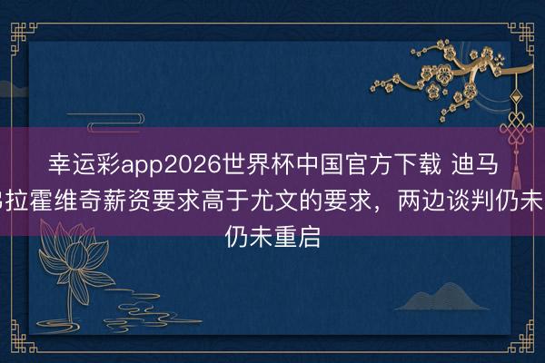 幸运彩app2026世界杯中国官方下载 迪马：弗拉霍维奇薪资要求高于尤文的要求，两边谈判仍未重启