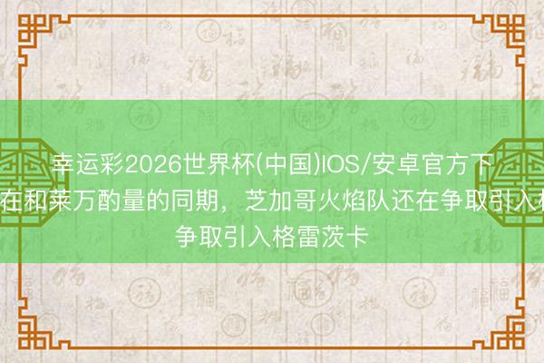 幸运彩2026世界杯(中国)IOS/安卓官方下载 TA：在和莱万酌量的同期，芝加哥火焰队还在争取引入格雷茨卡