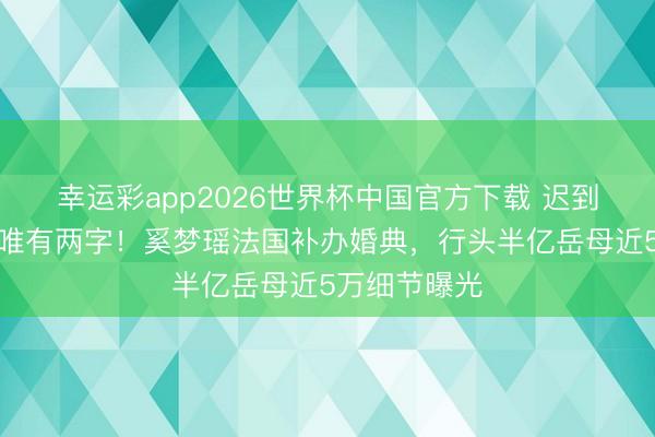 幸运彩app2026世界杯中国官方下载 迟到七年，誓言唯有两字！奚梦瑶法国补办婚典，行头半亿岳母近5万细节曝光