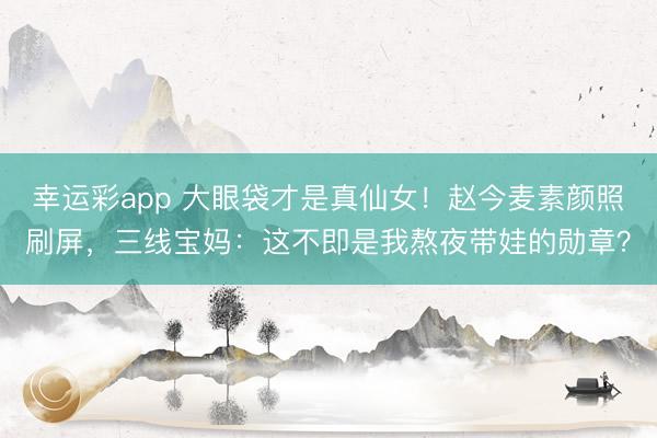 幸运彩app 大眼袋才是真仙女！赵今麦素颜照刷屏，三线宝妈：这不即是我熬夜带娃的勋章？