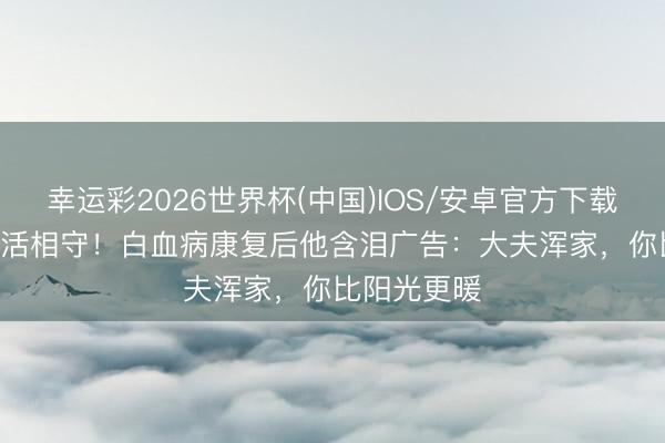 幸运彩2026世界杯(中国)IOS/安卓官方下载 1910天死活相守！白血病康复后他含泪广告：大夫浑家，你比阳光更暖