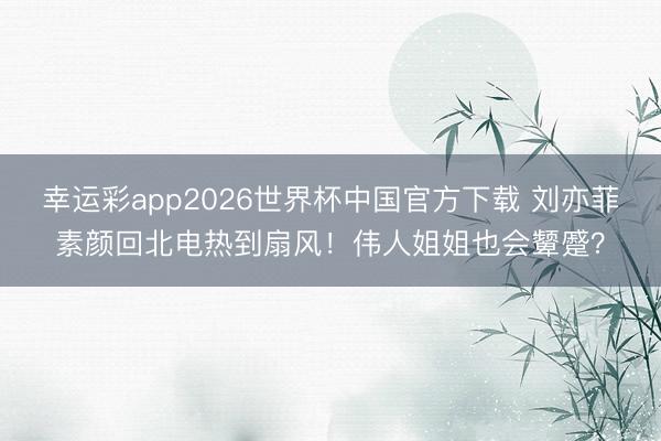 幸运彩app2026世界杯中国官方下载 刘亦菲素颜回北电热到扇风！伟人姐姐也会颦蹙？