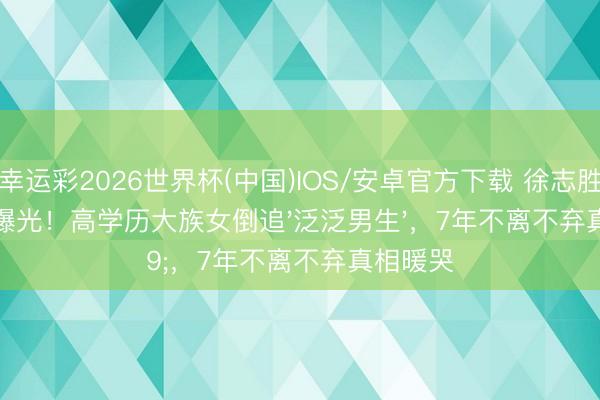 幸运彩2026世界杯(中国)IOS/安卓官方下载 徐志胜女友首曝光！高学历大族女倒追'泛泛男生'，7年不离不弃真相暖哭
