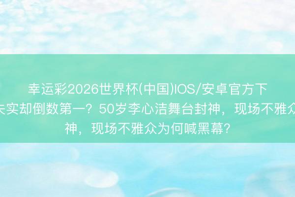 幸运彩2026世界杯(中国)IOS/安卓官方下载 全开麦零失实却倒数第一？50岁李心洁舞台封神，现场不雅众为何喊黑幕？