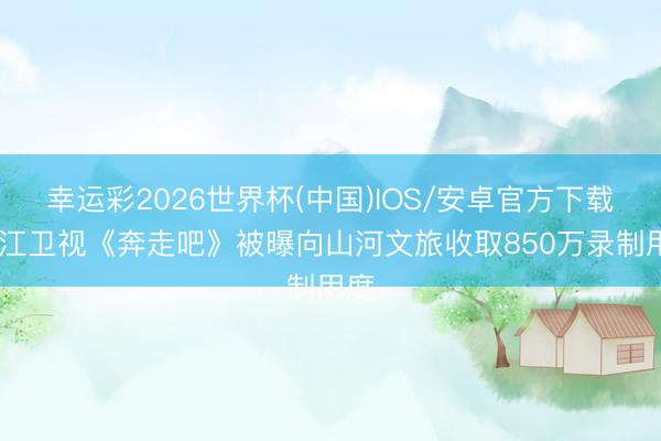 幸运彩2026世界杯(中国)IOS/安卓官方下载 浙江卫视《奔走吧》被曝向山河文旅收取850万录制用度