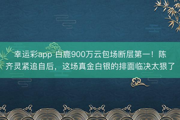 幸运彩app 白鹿900万云包场断层第一！陈齐灵紧追自后，这场真金白银的排面临决太狠了