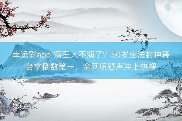 幸运彩app 演王人不演了？50岁庄法封神舞台拿倒数第一，全网质疑声冲上热搜