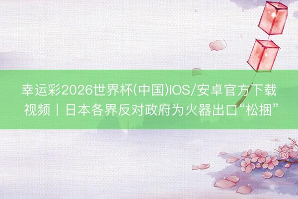 幸运彩2026世界杯(中国)IOS/安卓官方下载 视频丨日本各界反对政府为火器出口“松捆”