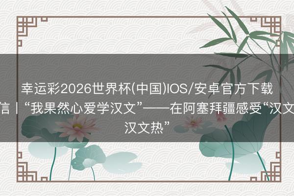 幸运彩2026世界杯(中国)IOS/安卓官方下载 通信丨“我果然心爱学汉文”——在阿塞拜疆感受“汉文热”