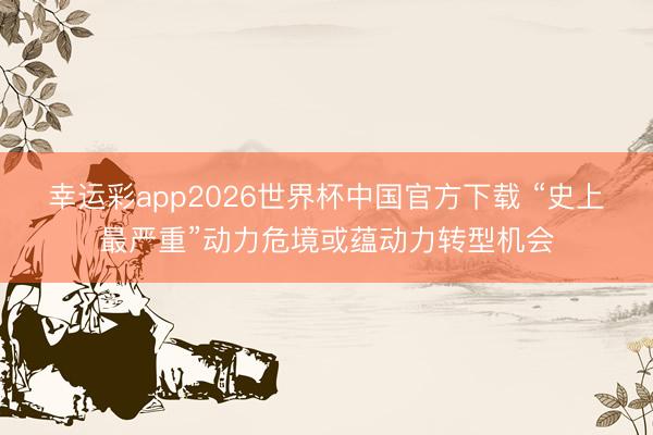 幸运彩app2026世界杯中国官方下载 “史上最严重”动力危境或蕴动力转型机会