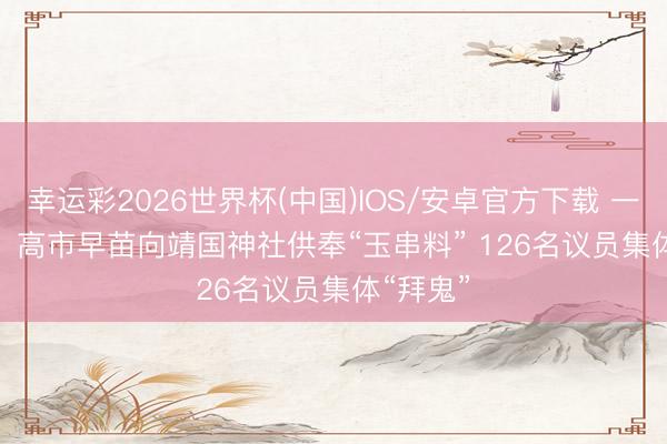 幸运彩2026世界杯(中国)IOS/安卓官方下载 一错再错！高市早苗向靖国神社供奉“玉串料” 126名议员集体“拜鬼”